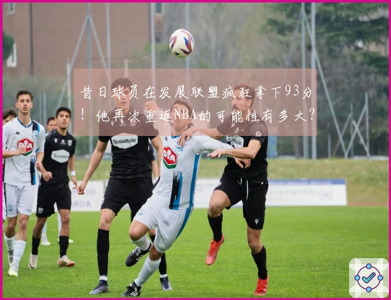昔日球员在发展联盟疯狂拿下93分！他再次重返NBA的可能性有多大？
