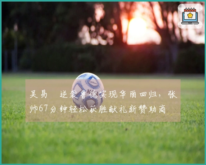 吴易昺逆袭鲁德实现华丽回归，张帅67分钟轻松获胜献礼新赞助商