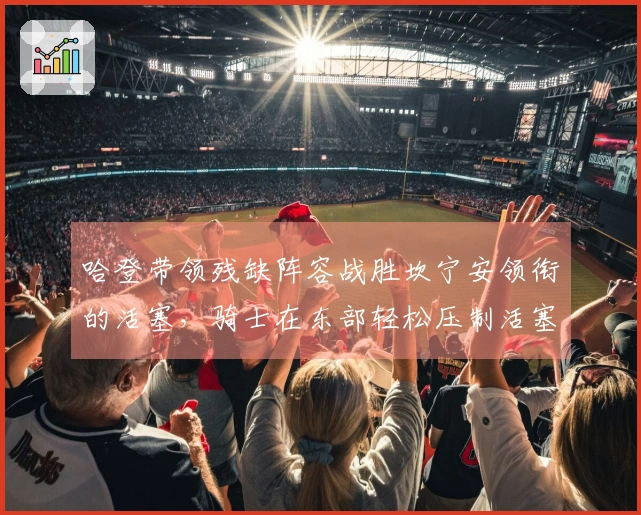 哈登带领残缺阵容战胜坎宁安领衔的活塞，骑士在东部轻松压制活塞