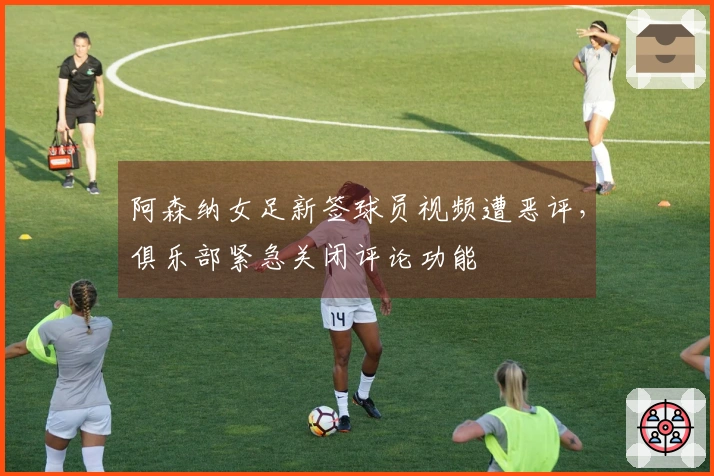 阿森纳女足新签球员视频遭恶评，俱乐部紧急关闭评论功能