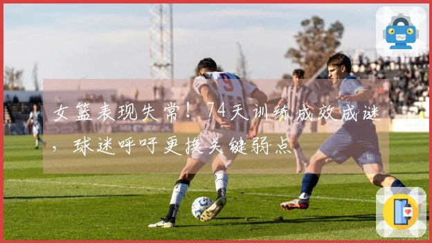 女篮表现失常！74天训练成效成谜，球迷呼吁更换关键弱点