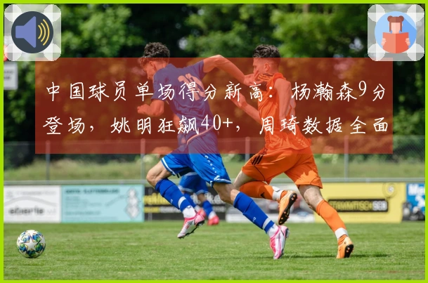 中国球员单场得分新高：杨瀚森9分登场，姚明狂飙40+，周琦数据全面