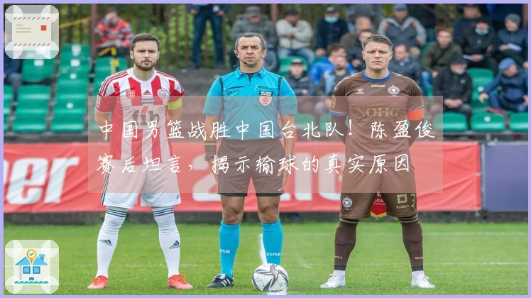 中国男篮战胜中国台北队！陈盈俊赛后坦言，揭示输球的真实原因