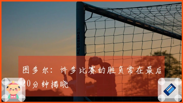 图多尔：许多比赛的胜负常在最后20分钟揭晓