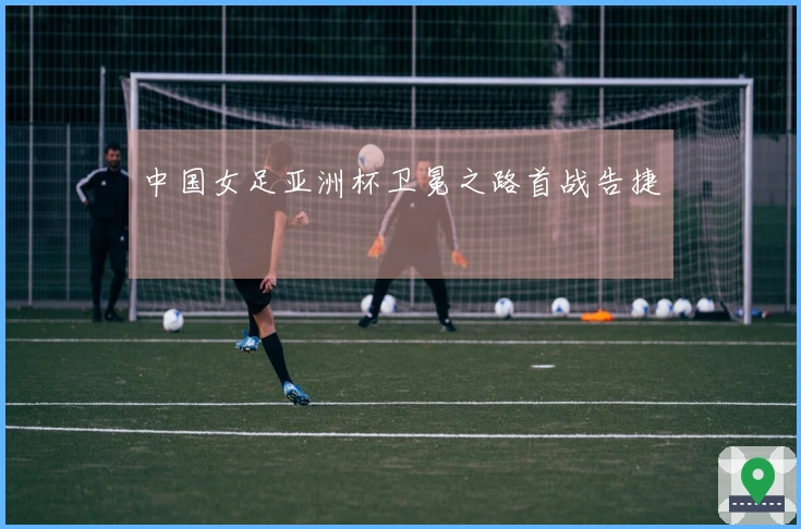 中国女足亚洲杯卫冕之路首战告捷