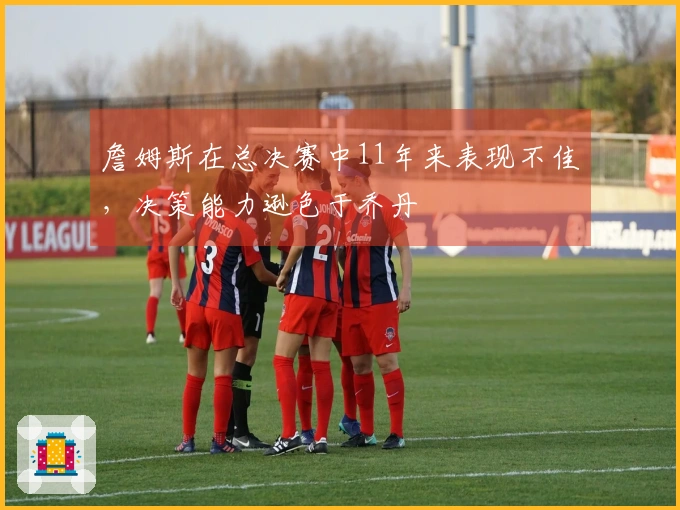 詹姆斯在总决赛中11年来表现不佳，决策能力逊色于乔丹