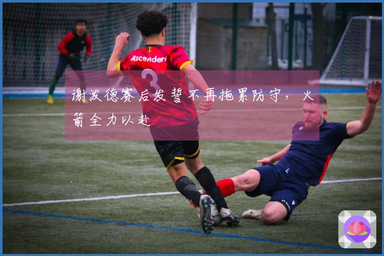谢泼德赛后发誓不再拖累防守，火箭全力以赴
