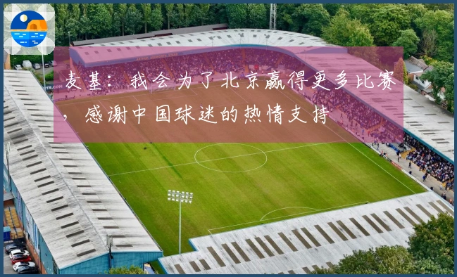 麦基：我会为了北京赢得更多比赛，感谢中国球迷的热情支持