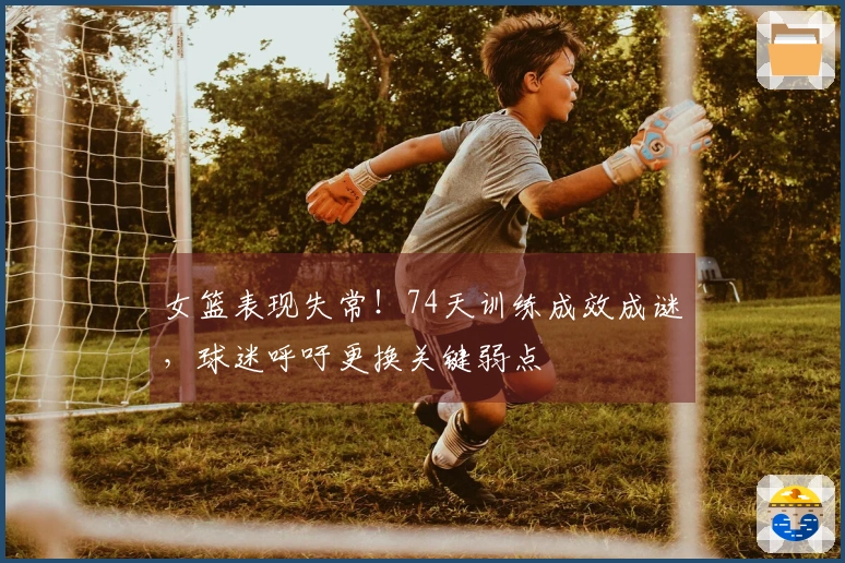 女篮表现失常！74天训练成效成谜，球迷呼吁更换关键弱点