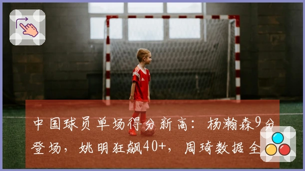 中国球员单场得分新高：杨瀚森9分登场，姚明狂飙40+，周琦数据全面